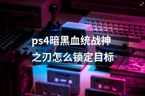 ps4暗黑血统战神之刃怎么锁定目标-第1张-游戏资讯-智辉网络