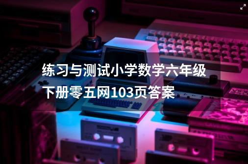 练习与测试小学数学六年级下册零五网103页答案-第1张-游戏资讯-智辉网络