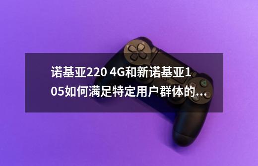 诺基亚220 4G和新诺基亚105如何满足特定用户群体的电话和短信需求-第1张-游戏资讯-智辉网络