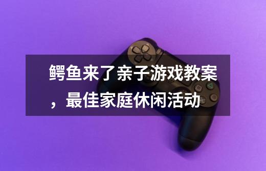 鳄鱼来了亲子游戏教案，最佳家庭休闲活动-第1张-游戏资讯-智辉网络