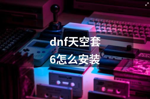 dnf天空套6怎么安装-第1张-游戏资讯-智辉网络