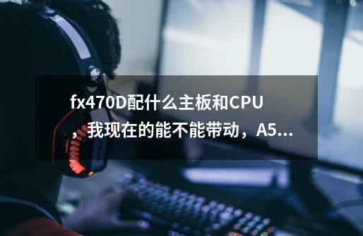 fx470D配什么主板和CPU，我现在的能不能带动，A58p主板 速龙×4 730-第1张-游戏资讯-智辉网络