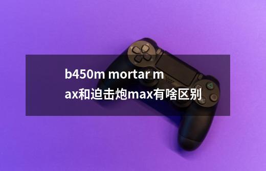 b450m mortar max和迫击炮max有啥区别-第1张-游戏资讯-智辉网络