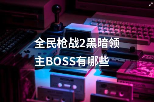 全民枪战2黑暗领主BOSS有哪些-第1张-游戏资讯-智辉网络