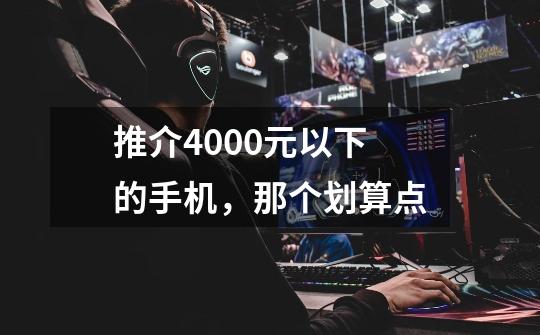 推介4000元以下的手机，那个划算点-第1张-游戏资讯-智辉网络