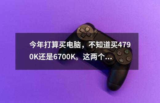 今年打算买电脑，不知道买4790K还是6700K。这两个CPU一直犹豫了很久，我买打游戏的。而且听-第1张-游戏资讯-智辉网络