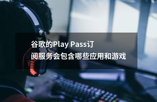 谷歌的Play Pass订阅服务会包含哪些应用和游戏-第1张-游戏资讯-智辉网络