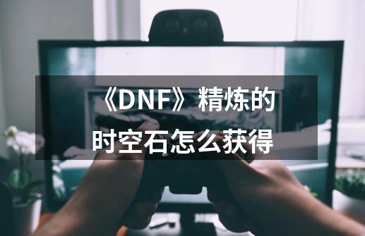 《DNF》精炼的时空石怎么获得-第1张-游戏资讯-智辉网络