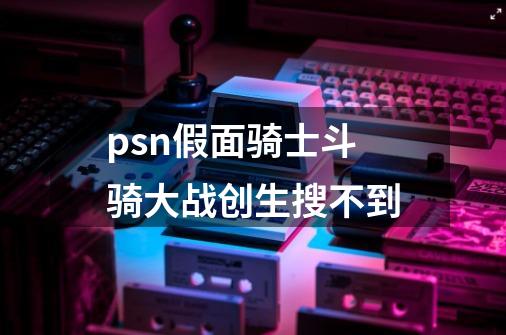 psn假面骑士斗骑大战创生搜不到-第1张-游戏资讯-智辉网络