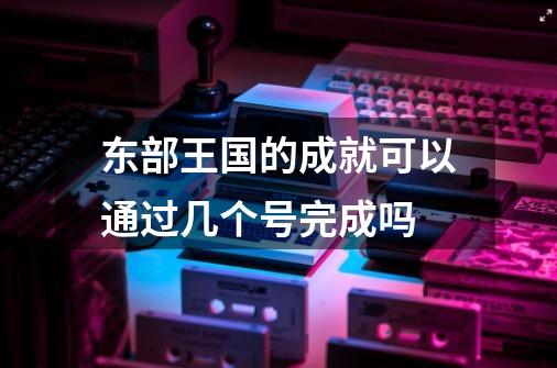 东部王国的成就可以通过几个号完成吗-第1张-游戏资讯-智辉网络