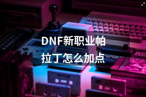 DNF新职业帕拉丁怎么加点-第1张-游戏资讯-智辉网络