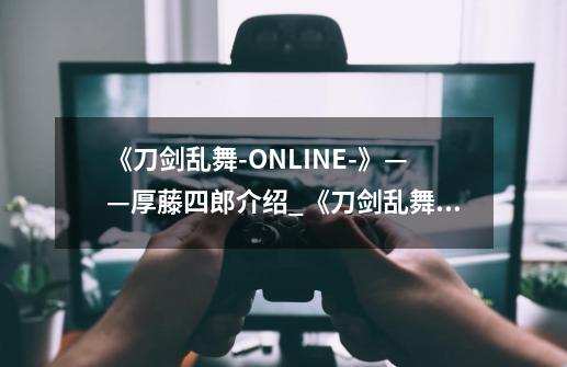 《刀剑乱舞-ONLINE-》——厚藤四郎介绍_《刀剑乱舞-ONLINE-》——厚藤四郎是什么-第1张-游戏资讯-智辉网络