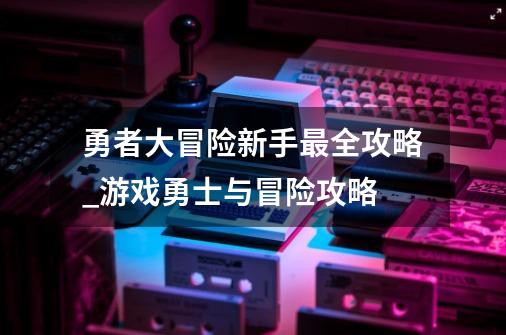 勇者大冒险新手最全攻略_游戏勇士与冒险攻略-第1张-游戏资讯-智辉网络