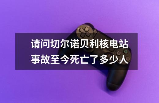 请问切尔诺贝利核电站事故至今死亡了多少人.-第1张-游戏资讯-智辉网络