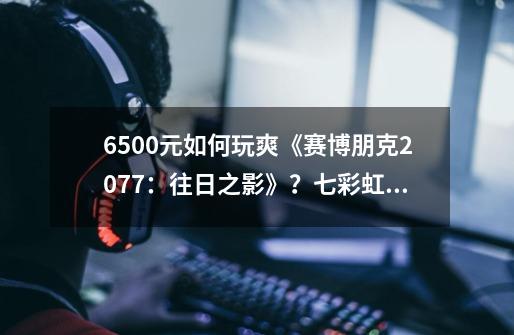 6500元如何玩爽《赛博朋克2077：往日之影》？七彩虹攒机挑战赛全面开启-第1张-游戏资讯-智辉网络