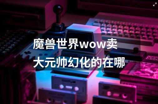 魔兽世界wow卖大元帅幻化的在哪-第1张-游戏资讯-智辉网络