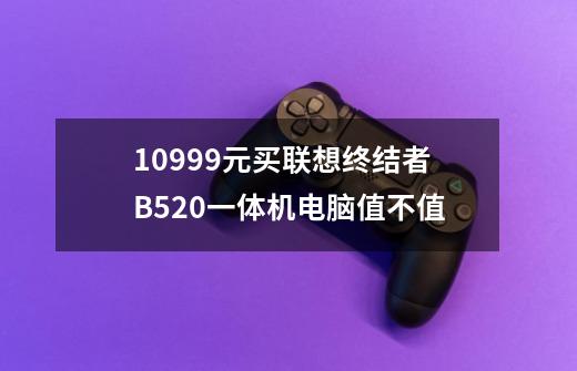 10999元买联想终结者B520一体机电脑值不值-第1张-游戏资讯-智辉网络