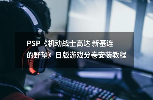 PSP《机动战士高达 新基连的野望》日版游戏分卷安装教程-第1张-游戏资讯-智辉网络