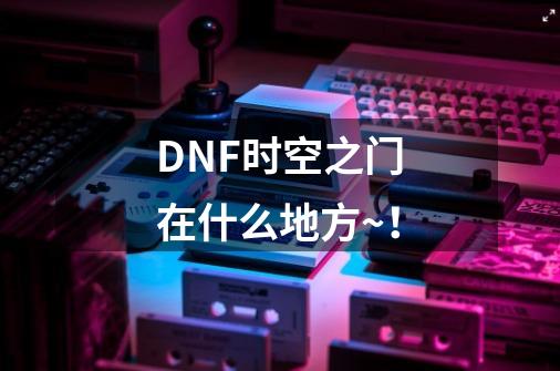 DNF时空之门在什么地方~！-第1张-游戏资讯-智辉网络