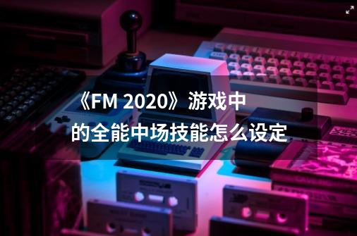 《FM 2020》游戏中的全能中场技能怎么设定-第1张-游戏资讯-智辉网络