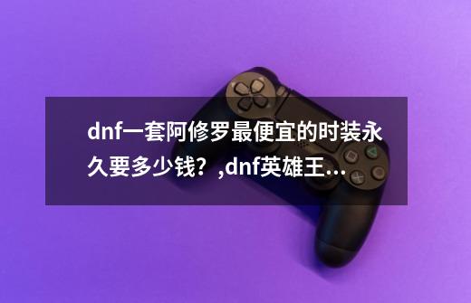 dnf一套阿修罗最便宜的时装永久要多少钱？,dnf英雄王礼包内容-第1张-游戏资讯-智辉网络