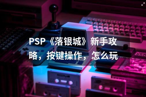 PSP《落银城》新手攻略，按键操作，怎么玩-第1张-游戏资讯-智辉网络