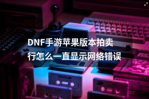 DNF手游苹果版本拍卖行怎么一直显示网络错误-第1张-游戏资讯-智辉网络