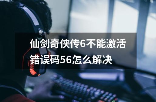 仙剑奇侠传6不能激活错误码56怎么解决-第1张-游戏资讯-智辉网络