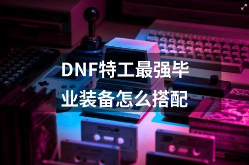 DNF特工最强毕业装备怎么搭配-第1张-游戏资讯-智辉网络