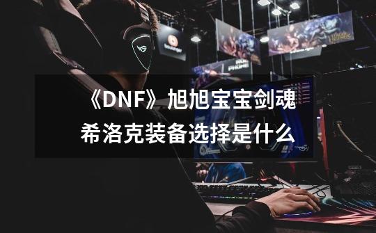 《DNF》旭旭宝宝剑魂希洛克装备选择是什么-第1张-游戏资讯-智辉网络