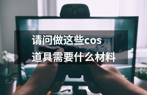 请问做这些cos道具需要什么材料.-第1张-游戏资讯-智辉网络