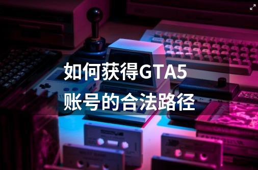 如何获得GTA5账号的合法路径-第1张-游戏资讯-智辉网络