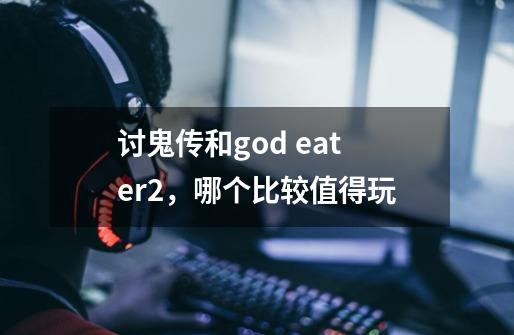 讨鬼传和god eater2，哪个比较值得玩-第1张-游戏资讯-智辉网络