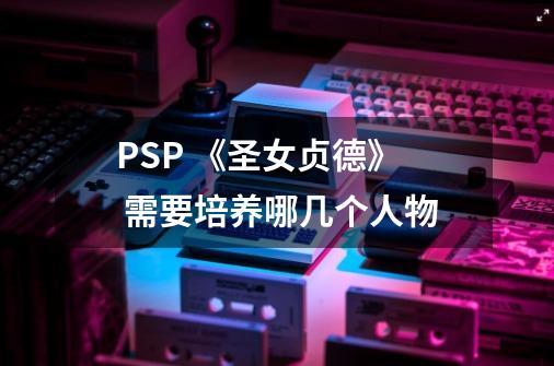 PSP 《圣女贞德》 需要培养哪几个人物-第1张-游戏资讯-智辉网络