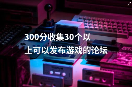 300分收集30个以上可以发布游戏的论坛-第1张-游戏资讯-智辉网络