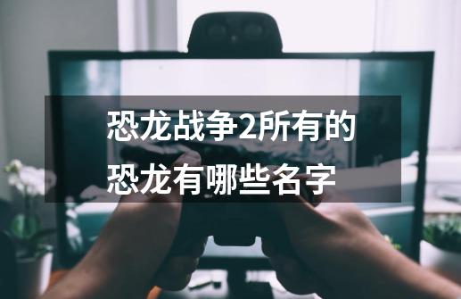 恐龙战争2所有的恐龙有哪些名字-第1张-游戏资讯-智辉网络