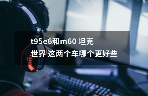 t95e6和m60 坦克世界 这两个车哪个更好些-第1张-游戏资讯-智辉网络