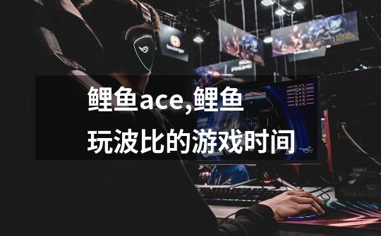 鲤鱼ace,鲤鱼玩波比的游戏时间-第1张-游戏资讯-智辉网络