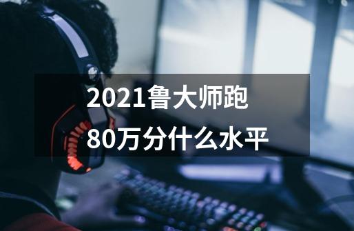 2021鲁大师跑80万分什么水平-第1张-游戏资讯-智辉网络