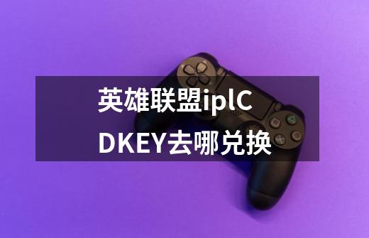 英雄联盟iplCDKEY去哪兑换-第1张-游戏资讯-智辉网络