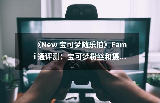 《New 宝可梦随乐拍》Fami 通评测：宝可梦粉丝和摄影爱好者的天堂-第1张-游戏资讯-智辉网络