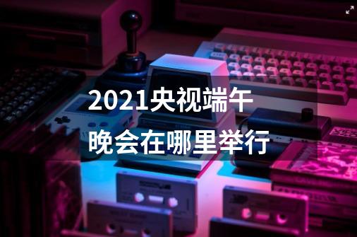 2021央视端午晚会在哪里举行-第1张-游戏资讯-智辉网络