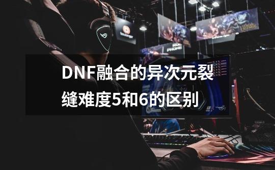 DNF融合的异次元裂缝难度5和6的区别-第1张-游戏资讯-智辉网络