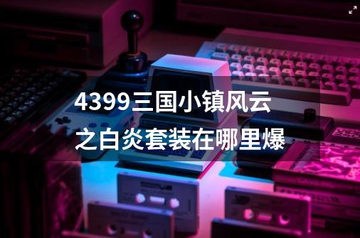 4399三国小镇风云之白炎套装在哪里爆-第1张-游戏资讯-智辉网络