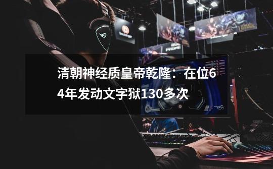 清朝神经质皇帝乾隆：在位64年发动文字狱130多次-第1张-游戏资讯-智辉网络