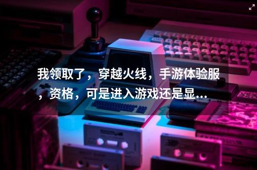 我领取了，穿越火线，手游体验服，资格，可是进入游戏还是显示没有资格,cf体验服进不去游戏怎么回事-第1张-游戏资讯-智辉网络