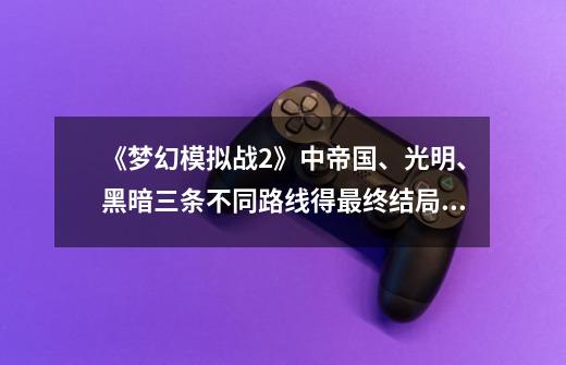 《梦幻模拟战2》中帝国、光明、黑暗三条不同路线得最终结局是什么？_梦幻模拟战3回答问题-第1张-游戏资讯-智辉网络