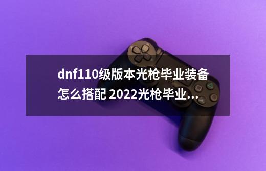 dnf110级版本光枪毕业装备怎么搭配 2022光枪毕业装备搭配指南-第1张-游戏资讯-智辉网络