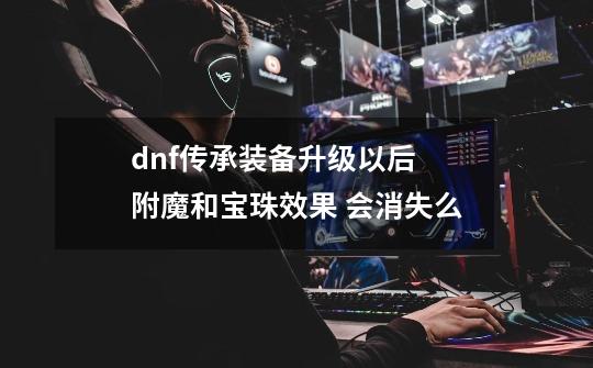 dnf传承装备升级以后 附魔和宝珠效果 会消失么-第1张-游戏资讯-智辉网络