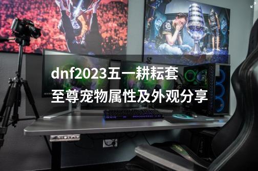 dnf2023五一耕耘套至尊宠物属性及外观分享-第1张-游戏资讯-智辉网络